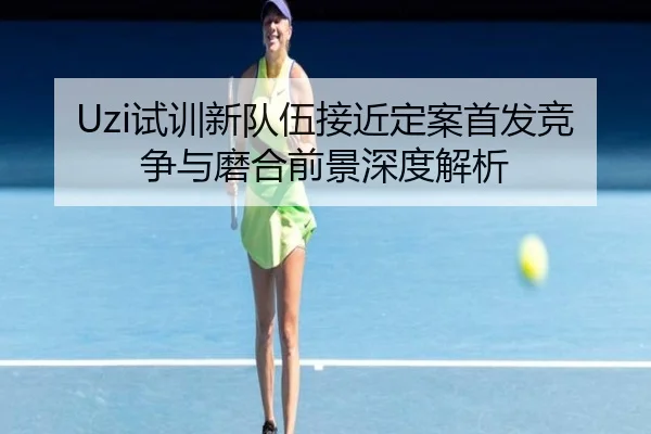 Uzi试训新队伍接近定案首发竞争与磨合前景深度解析